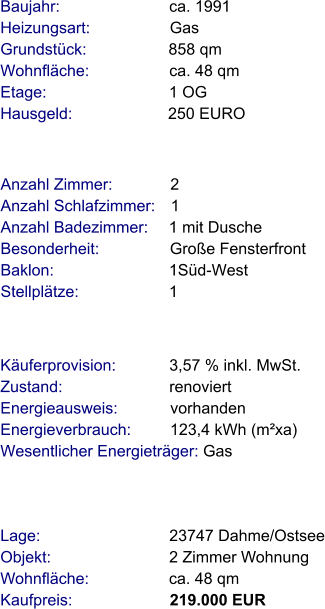 Lage:                             23747 Dahme/Ostsee Objekt:                           2 Zimmer Wohnung Wohnfläche:                  ca. 48 qm Kaufpreis:                      219.000 EUR Anzahl Zimmer:             2 Anzahl Schlafzimmer:   1  Anzahl Badezimmer:     1 mit Dusche  Besonderheit:                Große Fensterfront Baklon:                          1Süd-West Stellplätze:                     1  Baujahr:                         ca. 1991  Heizungsart:                  Gas Grundstück:                   858 qm Wohnfläche:                  ca. 48 qm Etage:                            1 OG Hausgeld:                      250 EURO  Käuferprovision:            3,57 % inkl. MwSt. Zustand:                        renoviert Energieausweis:            vorhanden Energieverbrauch:         123,4 kWh (m²xa) Wesentlicher Energieträger: Gas