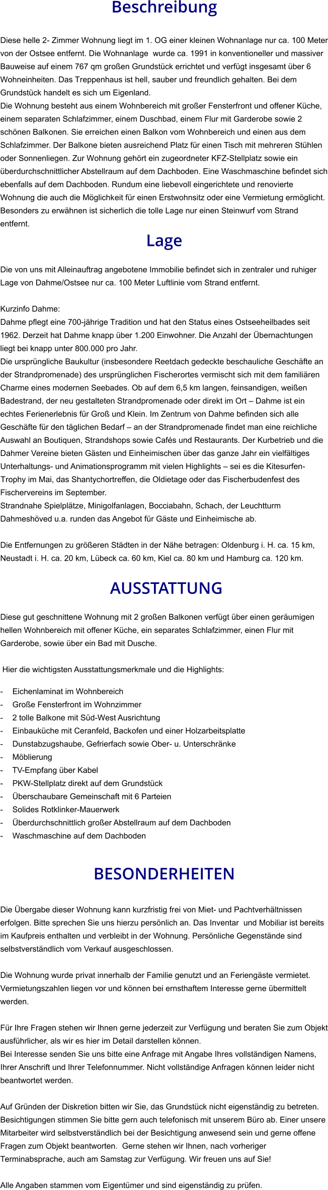 Beschreibung  Diese helle 2- Zimmer Wohnung liegt im 1. OG einer kleinen Wohnanlage nur ca. 100 Meter von der Ostsee entfernt. Die Wohnanlage  wurde ca. 1991 in konventioneller und massiver Bauweise auf einem 767 qm großen Grundstück errichtet und verfügt insgesamt über 6 Wohneinheiten. Das Treppenhaus ist hell, sauber und freundlich gehalten. Bei dem Grundstück handelt es sich um Eigenland. Die Wohnung besteht aus einem Wohnbereich mit großer Fensterfront und offener Küche, einem separaten Schlafzimmer, einem Duschbad, einem Flur mit Garderobe sowie 2 schönen Balkonen. Sie erreichen einen Balkon vom Wohnbereich und einen aus dem Schlafzimmer. Der Balkone bieten ausreichend Platz für einen Tisch mit mehreren Stühlen oder Sonnenliegen. Zur Wohnung gehört ein zugeordneter KFZ-Stellplatz sowie ein überdurchschnittlicher Abstellraum auf dem Dachboden. Eine Waschmaschine befindet sich ebenfalls auf dem Dachboden. Rundum eine liebevoll eingerichtete und renovierte Wohnung die auch die Möglichkeit für einen Erstwohnsitz oder eine Vermietung ermöglicht. Besonders zu erwähnen ist sicherlich die tolle Lage nur einen Steinwurf vom Strand entfernt. Lage  Die von uns mit Alleinauftrag angebotene Immobilie befindet sich in zentraler und ruhiger Lage von Dahme/Ostsee nur ca. 100 Meter Luftlinie vom Strand entfernt.  Kurzinfo Dahme: Dahme pflegt eine 700-jährige Tradition und hat den Status eines Ostseeheilbades seit 1962. Derzeit hat Dahme knapp über 1.200 Einwohner. Die Anzahl der Übernachtungen liegt bei knapp unter 800.000 pro Jahr. Die ursprüngliche Baukultur (insbesondere Reetdach gedeckte beschauliche Geschäfte an der Strandpromenade) des ursprünglichen Fischerortes vermischt sich mit dem familiären Charme eines modernen Seebades. Ob auf dem 6,5 km langen, feinsandigen, weißen Badestrand, der neu gestalteten Strandpromenade oder direkt im Ort – Dahme ist ein echtes Ferienerlebnis für Groß und Klein. Im Zentrum von Dahme befinden sich alle Geschäfte für den täglichen Bedarf – an der Strandpromenade findet man eine reichliche Auswahl an Boutiquen, Strandshops sowie Cafés und Restaurants. Der Kurbetrieb und die Dahmer Vereine bieten Gästen und Einheimischen über das ganze Jahr ein vielfältiges Unterhaltungs- und Animationsprogramm mit vielen Highlights – sei es die Kitesurfen-Trophy im Mai, das Shantychortreffen, die Oldietage oder das Fischerbudenfest des Fischervereins im September. Strandnahe Spielplätze, Minigolfanlagen, Bocciabahn, Schach, der Leuchtturm Dahmeshöved u.a. runden das Angebot für Gäste und Einheimische ab.  Die Entfernungen zu größeren Städten in der Nähe betragen: Oldenburg i. H. ca. 15 km, Neustadt i. H. ca. 20 km, Lübeck ca. 60 km, Kiel ca. 80 km und Hamburg ca. 120 km.   AUSSTATTUNG Diese gut geschnittene Wohnung mit 2 großen Balkonen verfügt über einen geräumigen hellen Wohnbereich mit offener Küche, ein separates Schlafzimmer, einen Flur mit Garderobe, sowie über ein Bad mit Dusche.  Hier die wichtigsten Ausstattungsmerkmale und die Highlights:  - Eichenlaminat im Wohnbereich - Große Fensterfront im Wohnzimmer - 2 tolle Balkone mit Süd-West Ausrichtung - Einbauküche mit Ceranfeld, Backofen und einer Holzarbeitsplatte - Dunstabzugshaube, Gefrierfach sowie Ober- u. Unterschränke - Möblierung - TV-Empfang über Kabel - PKW-Stellplatz direkt auf dem Grundstück - Überschaubare Gemeinschaft mit 6 Parteien - Solides Rotklinker-Mauerwerk - Überdurchschnittlich großer Abstellraum auf dem Dachboden - Waschmaschine auf dem Dachboden   BESONDERHEITEN  Die Übergabe dieser Wohnung kann kurzfristig frei von Miet- und Pachtverhältnissen erfolgen. Bitte sprechen Sie uns hierzu persönlich an. Das Inventar  und Mobiliar ist bereits im Kaufpreis enthalten und verbleibt in der Wohnung. Persönliche Gegenstände sind selbstverständlich vom Verkauf ausgeschlossen.  Die Wohnung wurde privat innerhalb der Familie genutzt und an Feriengäste vermietet. Vermietungszahlen liegen vor und können bei ernsthaftem Interesse gerne übermittelt werden.  Für Ihre Fragen stehen wir Ihnen gerne jederzeit zur Verfügung und beraten Sie zum Objekt ausführlicher, als wir es hier im Detail darstellen können. Bei Interesse senden Sie uns bitte eine Anfrage mit Angabe Ihres vollständigen Namens, Ihrer Anschrift und Ihrer Telefonnummer. Nicht vollständige Anfragen können leider nicht beantwortet werden.  Auf Gründen der Diskretion bitten wir Sie, das Grundstück nicht eigenständig zu betreten. Besichtigungen stimmen Sie bitte gern auch telefonisch mit unserem Büro ab. Einer unsere Mitarbeiter wird selbstverständlich bei der Besichtigung anwesend sein und gerne offene Fragen zum Objekt beantworten.  Gerne stehen wir Ihnen, nach vorheriger Terminabsprache, auch am Samstag zur Verfügung. Wir freuen uns auf Sie!  Alle Angaben stammen vom Eigentümer und sind eigenständig zu prüfen.