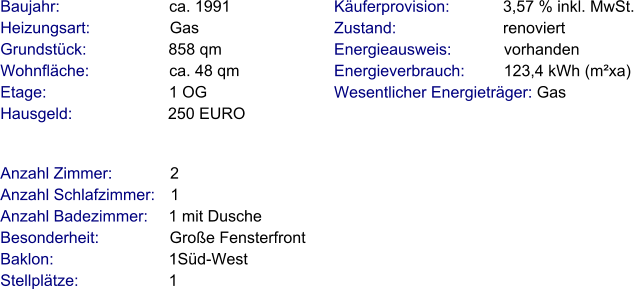 Anzahl Zimmer:             2 Anzahl Schlafzimmer:   1  Anzahl Badezimmer:     1 mit Dusche  Besonderheit:                Große Fensterfront Baklon:                          1Süd-West Stellplätze:                     1  Baujahr:                         ca. 1991  Heizungsart:                  Gas Grundstück:                   858 qm Wohnfläche:                  ca. 48 qm Etage:                            1 OG Hausgeld:                      250 EURO  Käuferprovision:            3,57 % inkl. MwSt. Zustand:                        renoviert Energieausweis:            vorhanden Energieverbrauch:         123,4 kWh (m²xa) Wesentlicher Energieträger: Gas