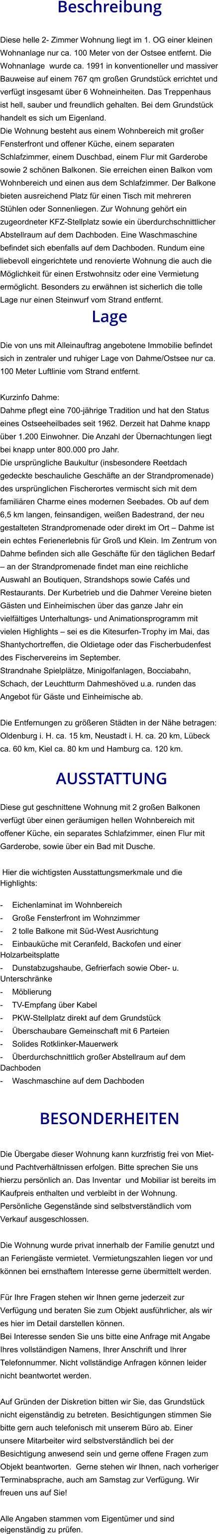 Beschreibung  Diese helle 2- Zimmer Wohnung liegt im 1. OG einer kleinen Wohnanlage nur ca. 100 Meter von der Ostsee entfernt. Die Wohnanlage  wurde ca. 1991 in konventioneller und massiver Bauweise auf einem 767 qm großen Grundstück errichtet und verfügt insgesamt über 6 Wohneinheiten. Das Treppenhaus ist hell, sauber und freundlich gehalten. Bei dem Grundstück handelt es sich um Eigenland. Die Wohnung besteht aus einem Wohnbereich mit großer Fensterfront und offener Küche, einem separaten Schlafzimmer, einem Duschbad, einem Flur mit Garderobe sowie 2 schönen Balkonen. Sie erreichen einen Balkon vom Wohnbereich und einen aus dem Schlafzimmer. Der Balkone bieten ausreichend Platz für einen Tisch mit mehreren Stühlen oder Sonnenliegen. Zur Wohnung gehört ein zugeordneter KFZ-Stellplatz sowie ein überdurchschnittlicher Abstellraum auf dem Dachboden. Eine Waschmaschine befindet sich ebenfalls auf dem Dachboden. Rundum eine liebevoll eingerichtete und renovierte Wohnung die auch die Möglichkeit für einen Erstwohnsitz oder eine Vermietung ermöglicht. Besonders zu erwähnen ist sicherlich die tolle Lage nur einen Steinwurf vom Strand entfernt. Lage  Die von uns mit Alleinauftrag angebotene Immobilie befindet sich in zentraler und ruhiger Lage von Dahme/Ostsee nur ca. 100 Meter Luftlinie vom Strand entfernt.  Kurzinfo Dahme: Dahme pflegt eine 700-jährige Tradition und hat den Status eines Ostseeheilbades seit 1962. Derzeit hat Dahme knapp über 1.200 Einwohner. Die Anzahl der Übernachtungen liegt bei knapp unter 800.000 pro Jahr. Die ursprüngliche Baukultur (insbesondere Reetdach gedeckte beschauliche Geschäfte an der Strandpromenade) des ursprünglichen Fischerortes vermischt sich mit dem familiären Charme eines modernen Seebades. Ob auf dem 6,5 km langen, feinsandigen, weißen Badestrand, der neu gestalteten Strandpromenade oder direkt im Ort – Dahme ist ein echtes Ferienerlebnis für Groß und Klein. Im Zentrum von Dahme befinden sich alle Geschäfte für den täglichen Bedarf – an der Strandpromenade findet man eine reichliche Auswahl an Boutiquen, Strandshops sowie Cafés und Restaurants. Der Kurbetrieb und die Dahmer Vereine bieten Gästen und Einheimischen über das ganze Jahr ein vielfältiges Unterhaltungs- und Animationsprogramm mit vielen Highlights – sei es die Kitesurfen-Trophy im Mai, das Shantychortreffen, die Oldietage oder das Fischerbudenfest des Fischervereins im September. Strandnahe Spielplätze, Minigolfanlagen, Bocciabahn, Schach, der Leuchtturm Dahmeshöved u.a. runden das Angebot für Gäste und Einheimische ab.  Die Entfernungen zu größeren Städten in der Nähe betragen: Oldenburg i. H. ca. 15 km, Neustadt i. H. ca. 20 km, Lübeck ca. 60 km, Kiel ca. 80 km und Hamburg ca. 120 km.   AUSSTATTUNG Diese gut geschnittene Wohnung mit 2 großen Balkonen verfügt über einen geräumigen hellen Wohnbereich mit offener Küche, ein separates Schlafzimmer, einen Flur mit Garderobe, sowie über ein Bad mit Dusche.  Hier die wichtigsten Ausstattungsmerkmale und die Highlights:  - Eichenlaminat im Wohnbereich - Große Fensterfront im Wohnzimmer - 2 tolle Balkone mit Süd-West Ausrichtung - Einbauküche mit Ceranfeld, Backofen und einer Holzarbeitsplatte - Dunstabzugshaube, Gefrierfach sowie Ober- u. Unterschränke - Möblierung - TV-Empfang über Kabel - PKW-Stellplatz direkt auf dem Grundstück - Überschaubare Gemeinschaft mit 6 Parteien - Solides Rotklinker-Mauerwerk - Überdurchschnittlich großer Abstellraum auf dem Dachboden - Waschmaschine auf dem Dachboden   BESONDERHEITEN  Die Übergabe dieser Wohnung kann kurzfristig frei von Miet- und Pachtverhältnissen erfolgen. Bitte sprechen Sie uns hierzu persönlich an. Das Inventar  und Mobiliar ist bereits im Kaufpreis enthalten und verbleibt in der Wohnung. Persönliche Gegenstände sind selbstverständlich vom Verkauf ausgeschlossen.  Die Wohnung wurde privat innerhalb der Familie genutzt und an Feriengäste vermietet. Vermietungszahlen liegen vor und können bei ernsthaftem Interesse gerne übermittelt werden.  Für Ihre Fragen stehen wir Ihnen gerne jederzeit zur Verfügung und beraten Sie zum Objekt ausführlicher, als wir es hier im Detail darstellen können. Bei Interesse senden Sie uns bitte eine Anfrage mit Angabe Ihres vollständigen Namens, Ihrer Anschrift und Ihrer Telefonnummer. Nicht vollständige Anfragen können leider nicht beantwortet werden.  Auf Gründen der Diskretion bitten wir Sie, das Grundstück nicht eigenständig zu betreten. Besichtigungen stimmen Sie bitte gern auch telefonisch mit unserem Büro ab. Einer unsere Mitarbeiter wird selbstverständlich bei der Besichtigung anwesend sein und gerne offene Fragen zum Objekt beantworten.  Gerne stehen wir Ihnen, nach vorheriger Terminabsprache, auch am Samstag zur Verfügung. Wir freuen uns auf Sie!  Alle Angaben stammen vom Eigentümer und sind eigenständig zu prüfen.